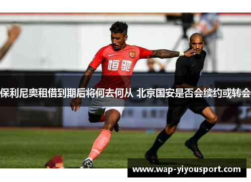 保利尼奥租借到期后将何去何从 北京国安是否会续约或转会